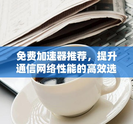 免费加速器推荐,提升通信网络性能的高效选择! 免费加速器推荐,提升通信网络性能的高效选择!