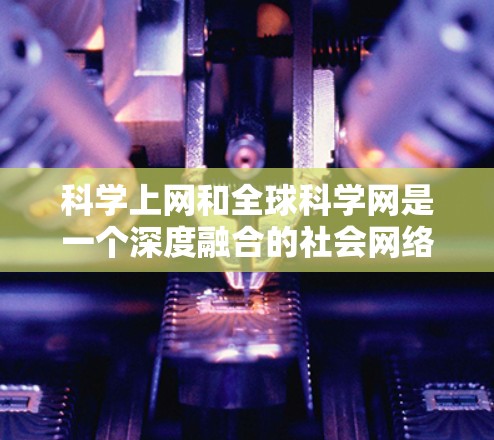 科学上网和全球科学网是一个深度融合的社会网络，涉及科学知识的传播、研究创新和国际合作等多个方面。以下是对该主题的详细总结