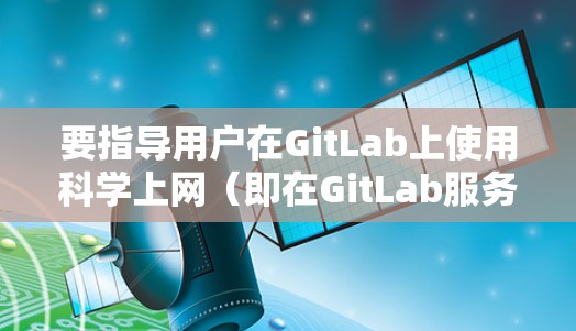 要指导用户在GitLab上使用科学上网（即在GitLab服务器上运行GitLab文档和代码）以下是一些步骤和建议
