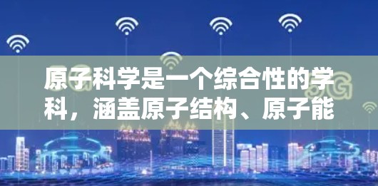 原子科学是一个综合性的学科，涵盖原子结构、原子能、原子物理、原子化学、原子能应用、原子科学理论以及复合性质和合成材料等多个方面。以下是对原子科学的详细介绍
