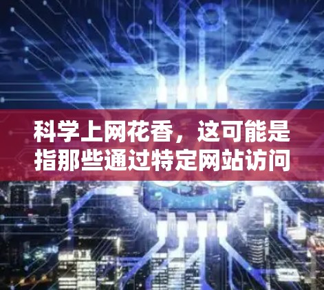 科学上网花香，这可能是指那些通过特定网站访问科学知识或教育内容的网络，而那些网站因为独特的设计、丰富的内容或有趣的互动活动，吸引了大量用户。以下是一些可能吸引科学上网用户特别花香的网站