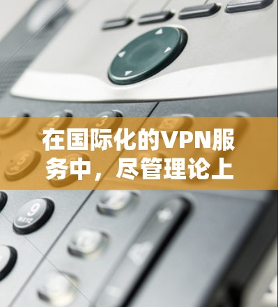 在国际化的VPN服务中，尽管理论上存在设计和实现的可能性，但在实际应用中仍面临诸多限制和挑战。以下是一些具体问题和挑战