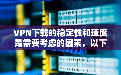 VPN下载的稳定性和速度是需要考虑的因素，以下是一些关键点和建议