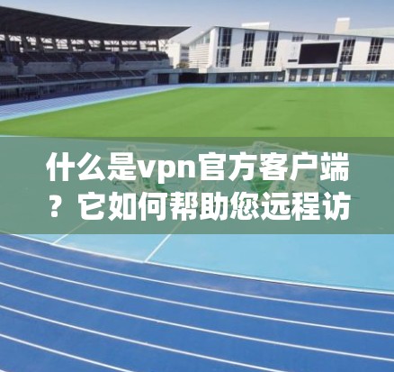 什么是vpn官方客户端？它如何帮助您远程访问互联网？
