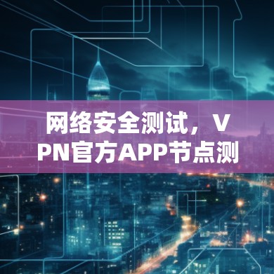 网络安全测试，VPN官方APP节点测试进展与安全分析