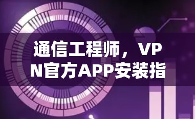 通信工程师，VPN官方APP安装指南，让你轻松连接网络与互联网！