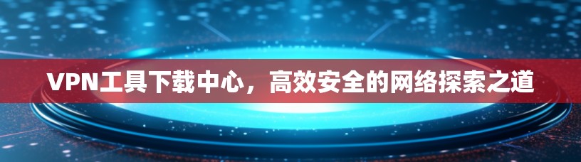 VPN工具下载中心，高效安全的网络探索之道