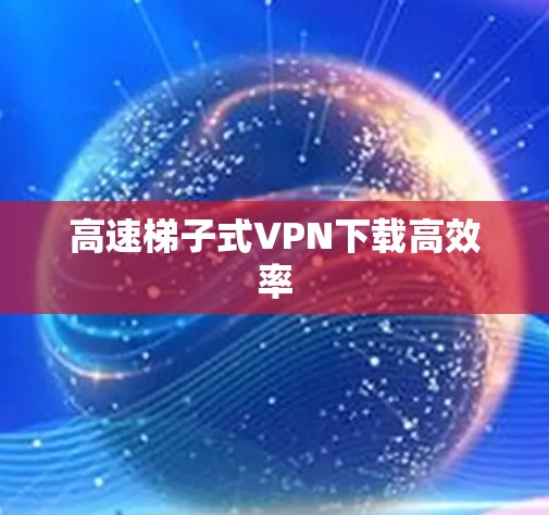 高速梯子式VPN下载高效率 高速梯子式VPN下载高效率