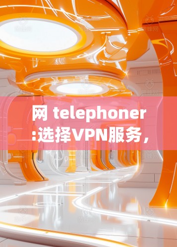 网 telephoner:选择VPN服务，关键因素与建议