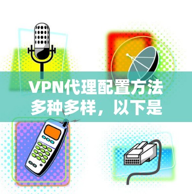 VPN代理配置方法多种多样，以下是几种主要的配置方法及其步骤