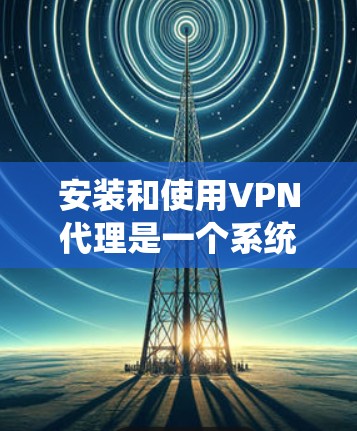安装和使用VPN代理是一个系统性的过程，需要仔细规划和执行。以下是一步步的指南，帮助您顺利安装和使用VPN代理