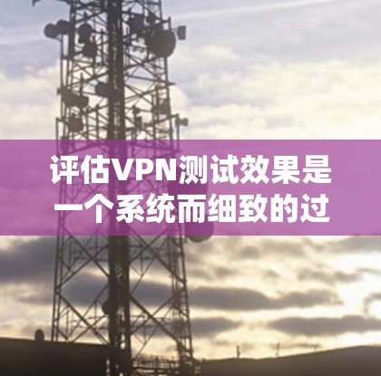 评估VPN测试效果是一个系统而细致的过程，需要考虑多个方面来确保结果的准确性和可靠性。以下是评估VPN测试效果的详细步骤