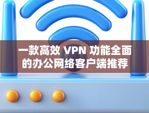 一款高效 VPN 功能全面的办公网络客户端推荐