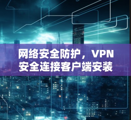 网络安全防护，VPN安全连接客户端安装指南