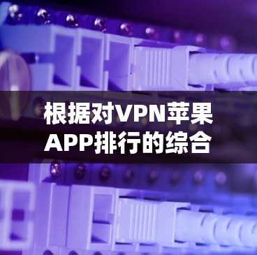根据对VPN苹果APP排行的综合分析，以下是经过评估后的主要排名