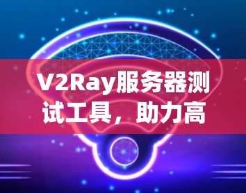 V2Ray服务器测试工具,助力高效安全的服务器测试 V2Ray服务器测试工具,助力高效安全的服务器测试
