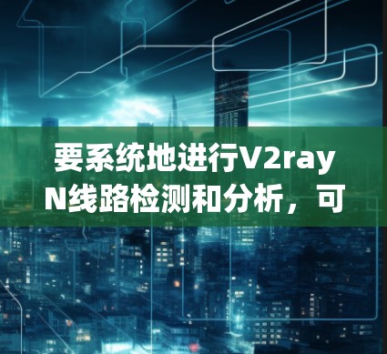 要系统地进行V2rayN线路检测和分析，可以按照以下步骤进行