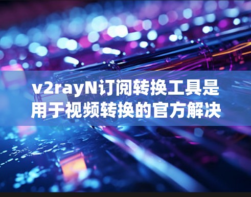 v2rayN订阅转换工具是用于视频转换的官方解决方案，支持多种视频格式的转换。以下是关于如何使用该工具的详细步骤