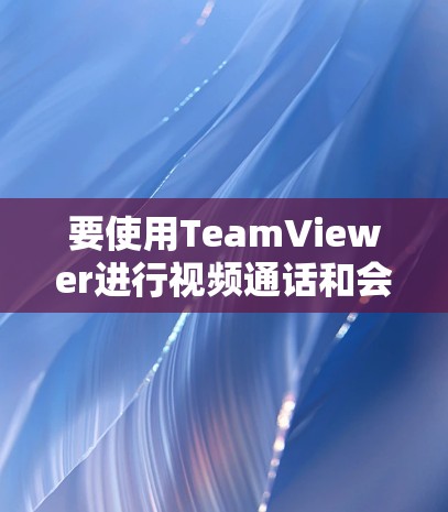 要使用TeamViewer进行视频通话和会议管理,可以按照以下步骤进行 要使用TeamViewer进行视频通话和会议管理,可以按照以下步骤进行