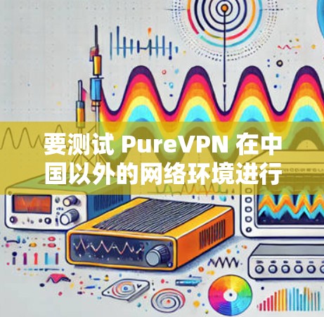 要测试 PureVPN 在中国以外的网络环境进行海外访问,您可以按照以下步骤操作 要测试 PureVPN 在中国以外的网络环境进行海外访问,您可以按照以下步骤操作