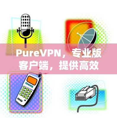PureVPN，专业版客户端，提供高效通信与安全防护