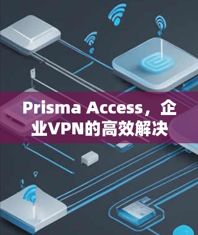 Prisma Access,企业VPN的高效解决方案 Prisma Access,企业VPN的高效解决方案