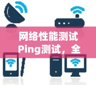 网络性能测试 Ping测试，全面评估网络连接稳定性