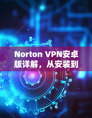 Norton VPN安卓版详解，从安装到使用，你必须知道的